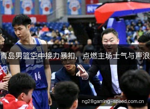 青岛男篮空中接力暴扣,点燃主场士气与声浪 青岛男篮空中接力暴扣,点燃主场士气与声浪